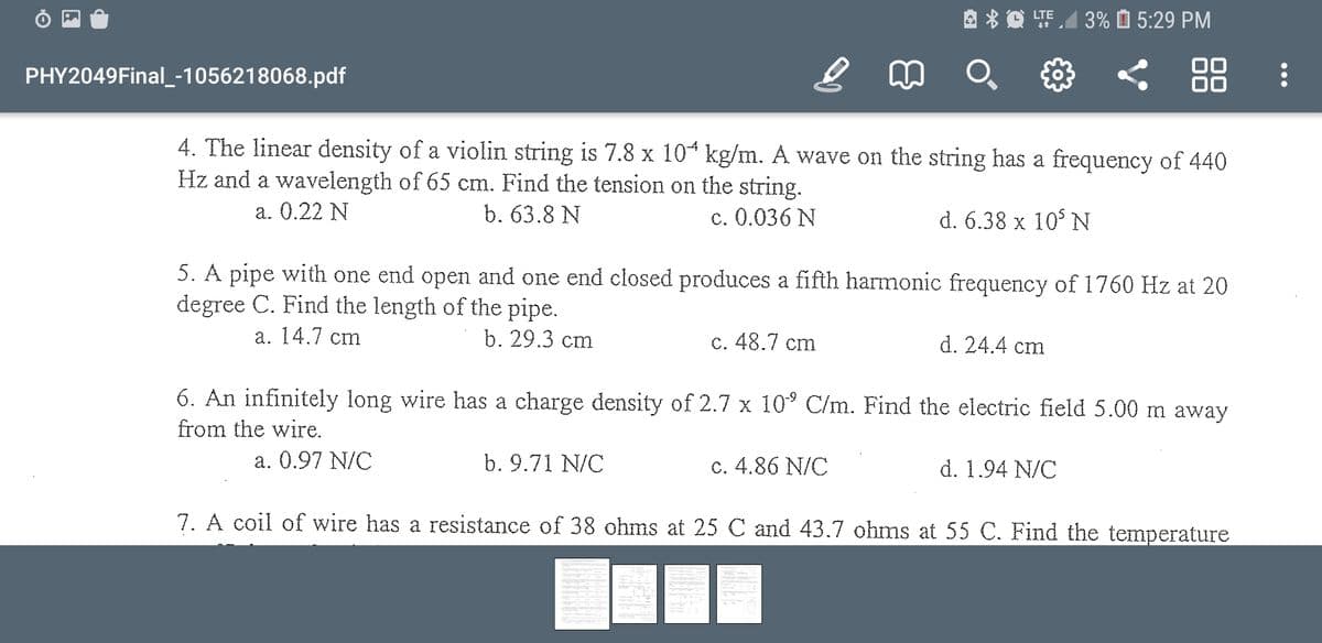 LTE
3% O 5:29 PM
PHY2049Final_-1056218068.pdf
88
4. The linear density of a violin string is 7.8 x 104 kg/m. A wave on the string has a frequency of 440
Hz and a wavelength of 65 cm. Find the tension on the string.
b. 63.8 N
a. 0.22 N
c. 0.036 N
d. 6.38 x 10° N
5. A pipe with one end open and one end closed produces a fifth harmonic frequency of 1760 Hz at 20
degree C. Find the length of the pipe.
а. 14.7 cm
b. 29.3 cm
c. 48.7 cm
d. 24.4 cm
6. An infinitely long wire has a charge density of 2.7 x 10° C/m. Find the electric field 5.00 m away
from the wire.
a. 0.97 N/C
b. 9.71 N/C
c. 4.86 N/C
d. 1.94 N/C
7. A coil of wire has a resistance of 38 ohms at 25 C and 43.7 ohms at 55 C. Find the temperature
