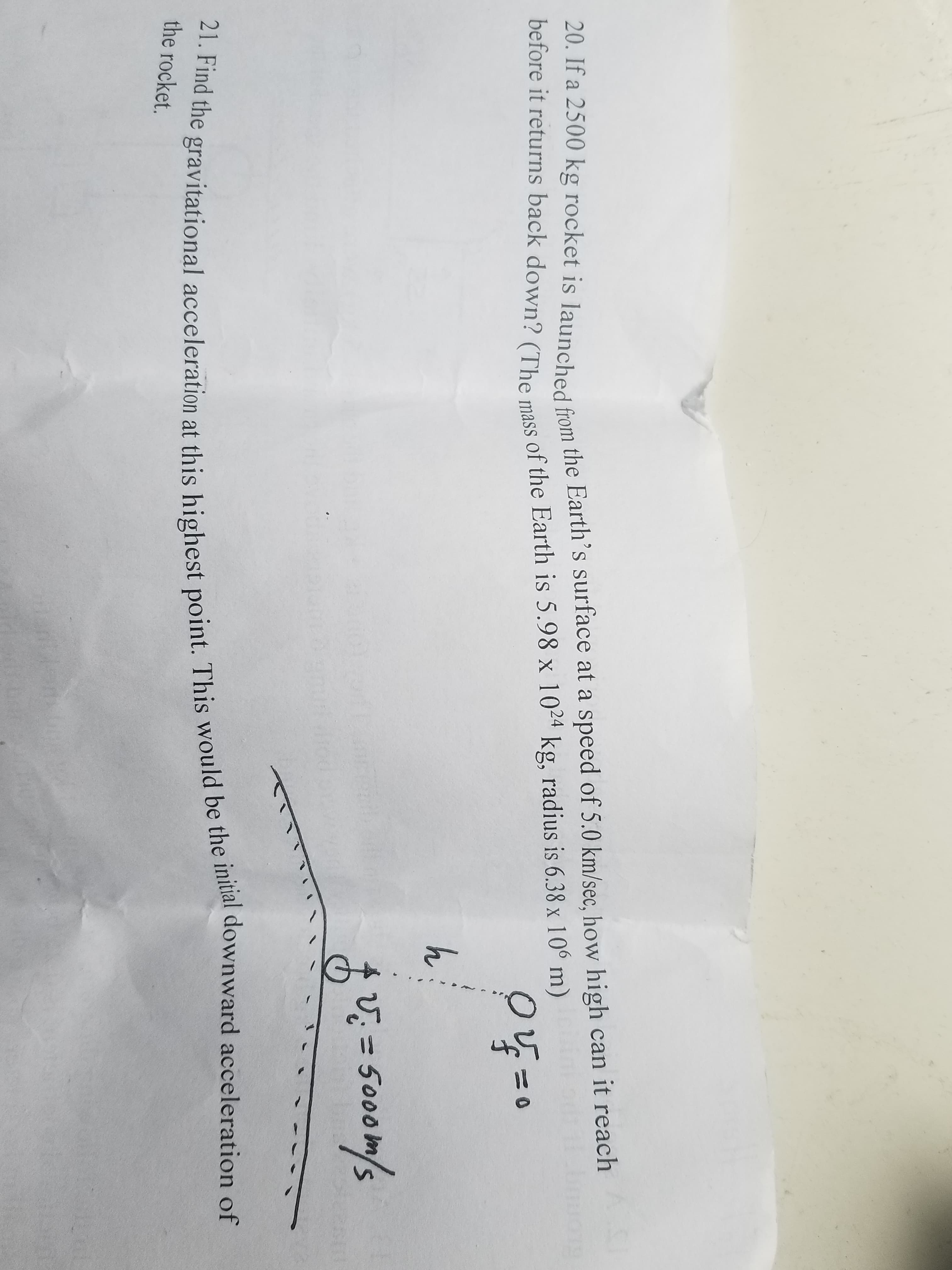 20. If a 2500 kg rocket is launched from the Earth's surface at a speed of 5.0 km/sec, how high can it reach
before it returns back down? (The mass of the Earth is 5.98 x 10 kg, radius is 6.38 x 10° m)
24
h
=5000
m
21. Find the gravitational acceleration at this highest point. This would be the initial downward acceleration of
the rocket.
