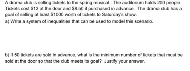 A drama club is selling tickets to the spring musical. The auditorium holds 200 people.
Tickets cost $12 at the door and $8.50 if purchased in advance. The drama club has a
goal of selling at least $1000 worth of tickets to Saturday's show.
a) Write a system of inequalities that can be used to model this scenario.
b) If 50 tickets are sold in advance, what is the minimum number of tickets that must be
sold at the door so that the club meets its goal? Justify your answer.
