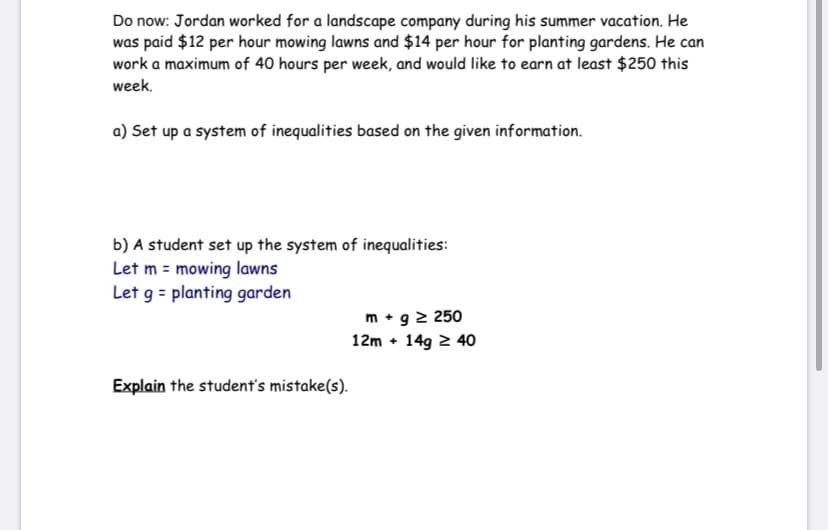 Do now: Jordan worked for a landscape company during his summer vacation. He
was paid $12 per hour mowing lawns and $14 per hour for planting gardens. He can
work a maximum of 40 hours per week, and would like to earn at least $250 this
week.
a) Set up a system of inequalities based on the given information.
b) A student set up the system of inequalities:
Let m = mowing lawns
Let g = planting garden
m • g 2 250
12m • 149 2 40
Explain the student's mistake(s).
