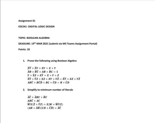 Assignment 01
EE241- DIGITAL LOGIC DESIGN
TOPIC: BOOLEAN ALGEBRA
DEADUNE: 19" MAR 2021 (submit via MS Teams Assignment Portal)
Points: 10
1. Prove the following using Boolean Algebra
XY + XY + XY = X +Y
ÄB + BC + AB + BC = 1
Y+ iZ + Xĩ = x +Y+Z
XY + YZ + XZ + XY + Y2 = XY + xZ + ¥2
ABC + BCD + BC + TD = B+ ČD
2. Simplify to minimum number of literals
AC + ĀBC + BC
ABC + AC
Wx(7 +¥Z) + X(W + WYZ)
(AB + AB)(CD + CD) + AC
