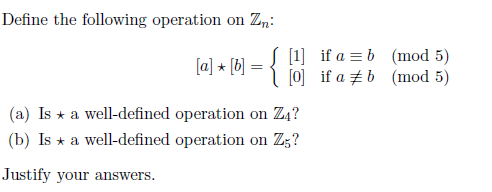 Define the following operation on Zn:
{
[1] if a = b (mod 5)
[0] if a zb (mod 5)
(a] * (b] =
(a) Is * a well-defined operation on Z4?
(b) Is * a well-defined operation on Zg?
Justify your answers.
