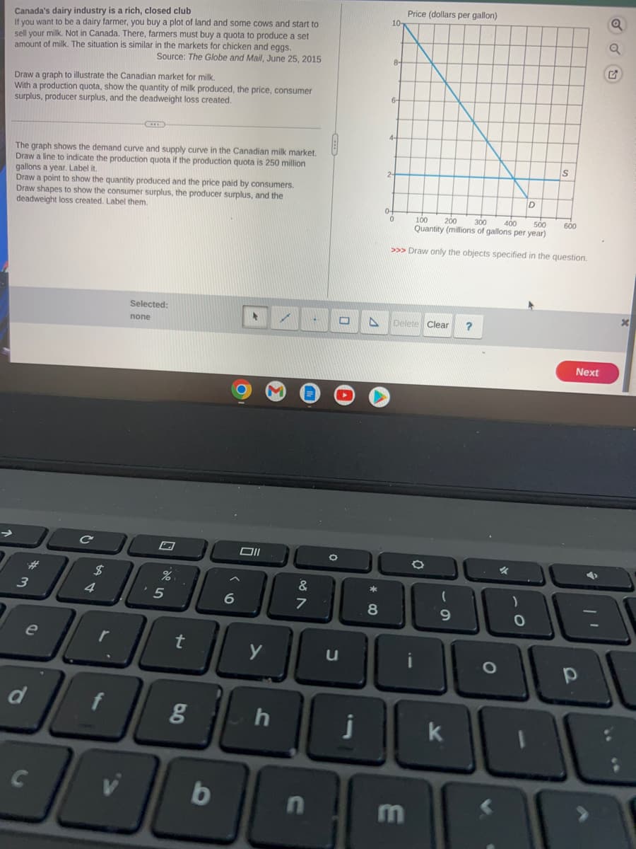 Canada's dairy industry is a rich, closed club
If you want to be a dairy farmer, you buy a plot of land and some cows and start to
sell your milk. Not in Canada. There, farmers must buy a quota to produce a set
amount of milk. The situation is similar in the markets for chicken and eggs.
Source: The Globe and Mail, June 25, 2015
Draw a graph to illustrate the Canadian market for milk.
With a production quota, show the quantity of milk produced, the price, consumer
surplus, producer surplus, and the deadweight loss created.
The graph shows the demand curve and supply curve in the Canadian milk market.
Draw a line to indicate the production quota if the production quota is 250 million
gallons a year. Label it.
Draw a point to show the quantity produced and the price paid by consumers.
Draw shapes to show the consumer surplus, the producer surplus, and the
deadweight loss created. Label them.
3
e
d
C
C
$
4
r
Selected:
none
%
5
t
6
100
b
Oll
>
18||||
g
✓ A
20
h
&
7
0
n
u
11
*
10-
8
0
A Delete Clear
Price (dollars per gallon)
100
200
300
400
500
Quantity (millions of gallons per year)
>>> Draw only the objects specified in the question.
3
O
(
9
k
?
O
%
)
D
O
S
600
Next
10
11
a
G
PL