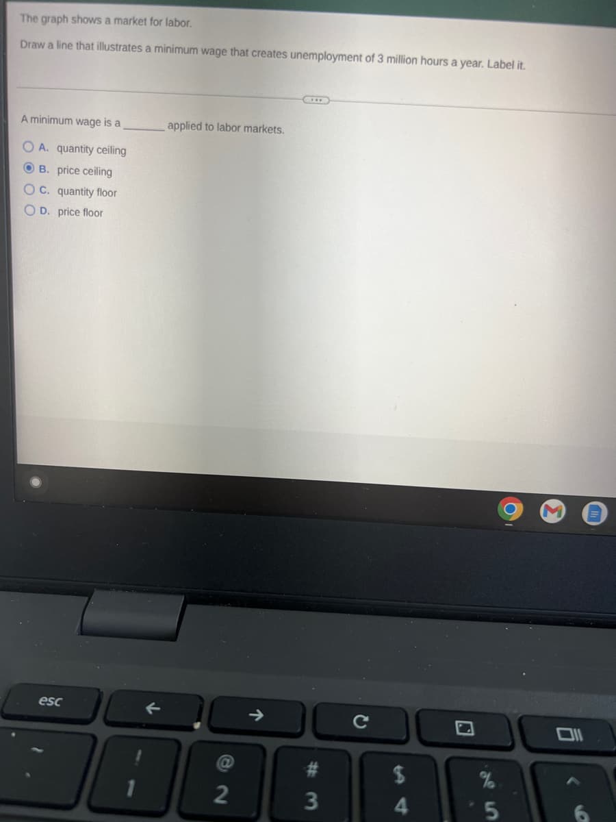The graph shows a market for labor.
Draw a line that illustrates a minimum wage that creates unemployment of 3 million hours a year. Label it.
A minimum wage is a
OA. quantity ceiling
OB. price ceiling
OC. quantity floor
OD. price floor
esc
applied to labor markets.
2
→
#
3
с
$
4
%
5
6
<