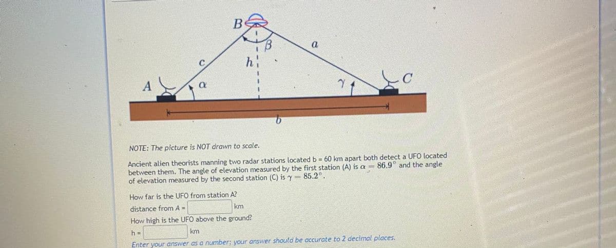 NOTE: The picture is NOT drawn to scale.
Ancient alien theorists manning two radar stations located b = 60 km apart both detect a UFO located
between them. The angle of elevation measured by the first station (A) is a= 86.9" and the angle
of elevation measured by the second station (C) is y= 85.2".
How far is the UFO from station A?
km
distance from A =
How high is the UFO above the ground?
km
h =
Enter your answer as a umber; youF answer shoutd be occurate to 2 decimal olaces.
