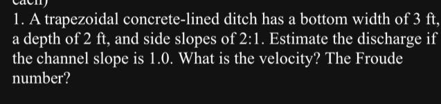 1. A trapezoidal concrete-lined
ditch has a bottom width of 3 ft,
a depth of 2 ft, and side slopes of 2:1. Estimate the discharge if
the channel slope is 1.0. What is the velocity? The Froude
number?