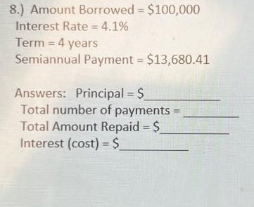 8.) Amount Borrowed = $100,000
Interest Rate = 4.1%
Term = 4 years
Semiannual Payment = $13,680.41
Answers: Principal = $_
Total number of payments =
Total Amount Repaid = $_
Interest (cost) = $_