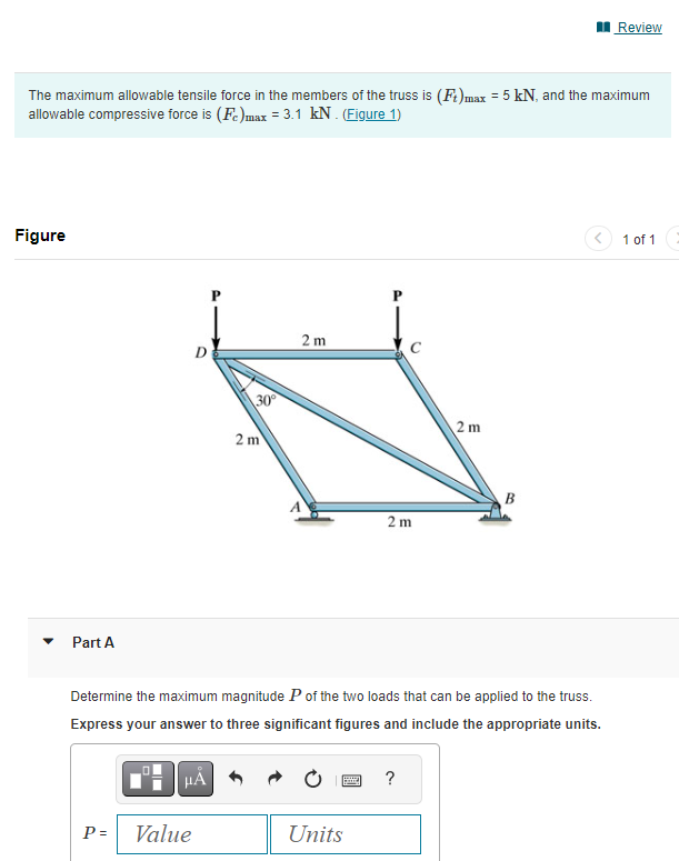 The maximum allowable tensile force in the members of the truss is (Ft)max = 5 kN, and the maximum
allowable compressive force is (Fe)max = 3.1 kN. (Figure 1)
Figure
Part A
P =
D
μÃ
Value
30⁰°
2 m
2 m
Determine the maximum magnitude P of the two loads that can be applied to the truss.
Express your answer to three significant figures and include the appropriate units.
S
2 m
Units
2m
?
B
Review
1 of 1