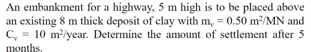 An embankment for a highway, 5 m high is to be placed above
an existing 8 m thick deposit of clay with m, = 0.50 m²/MN and
10 m²/year. Determine the amount of settlement after 5
C₁
=
months.