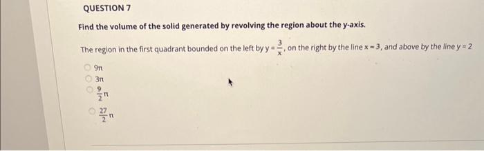 QUESTION 7
Find the volume of the solid generated by revolving the region about the y-axis.
The region in the first quadrant bounded on the left by y=- , on the right by the line x-3, and above by the line y = 2
000
5 5 INN
9mt
3rt
9
"