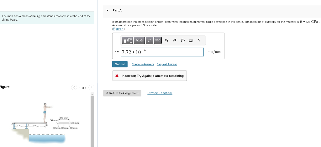 The man has a mass of 84 kg and stands motionless at the end of the
diving board.
Figure
1.5m B 2.5 m
350 mm
30 mm
<
20 mm
10 mm 10 mm 10 mm
1 of 1
Part A
If the board has the cross section shown, determine the maximum normal strain developed in the board. The modulus of elasticity for the material is E= 127 CPa.
Assume A is a pin and B is a roller.
(Figure 1)
137] ΑΣΦΑ ↓↑ † vec A
c= 7.72.10 6
Submit Previous Answers Request Answer
X Incorrect; Try Again; 4 attempts remaining
< Return to Assignment
Provide Feedback
?
mm/mm