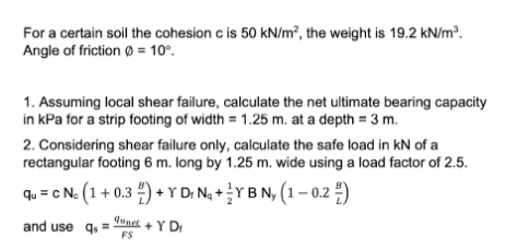 For a certain soil the cohesion c is 50 kN/m², the weight is 19.2 kN/m³.
Angle of friction Ø = 10⁰.
1. Assuming local shear failure, calculate the net ultimate bearing capacity
in kPa for a strip footing of width= 1.25 m. at a depth = 3 m.
2. Considering shear failure only, calculate the safe load in kN of a
rectangular footing 6 m. long by 1.25 m. wide using a load factor of 2.5.
qu = C Ne (1 + 0.3) + Y Dr N₂ + Y B Ny (1 -0.2)
and use q
Qunct
FS
+ Y D₁