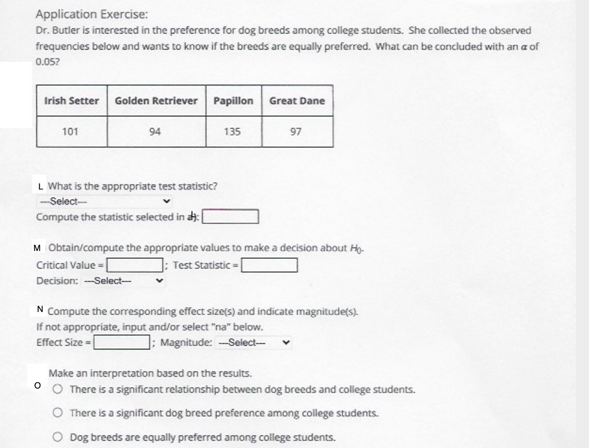 Application Exercise:
Dr. Butler is interested in the preference for dog breeds among college students. She collected the observed
frequencies below and wants to know if the breeds are equally preferred. What can be concluded with an a of
0.05?
Irish Setter
Golden Retriever Papillon
Great Dane
101
94
135
97
L What is the appropriate test statistic?
-Select
Compute the statistic selected in :
M Obtain/compute the appropriate values to make a decision about Hg.
Critical Value = |
J: Test Statistic =
Decision: -Select-
N
Compute the corresponding effect size(s) and indicate magnitude(s).
If not appropriate, input and/or select "na" below.
Effect Size = |
]: Magnitude: -Select--
Make an interpretation based on the results.
O There is a significant relationship between dog breeds and college students.
There is a significant dog breed preference among college students.
O Dog breeds are equally preferred among college students.
