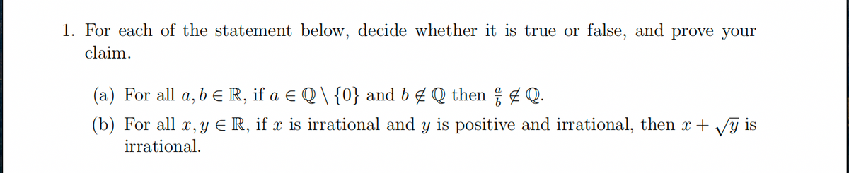 1. For each of the statement below, decide whether it is true or false, and prove your
claim.
(a) For all a, b € R, if a € Q \ {0} and b & Q then † ‡ Q.
(b) For all x, y € R, if x is irrational and y is positive and irrational, then x + √y is
irrational.