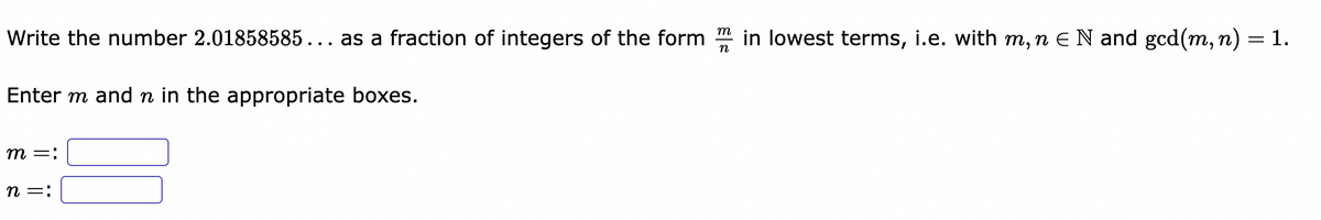 Write the number 2.01858585... as a fraction of integers of the form in lowest terms, i.e. with m, n € N and gcd(m, n)
=
Enter m and ŉ in the appropriate boxes.
m =:
n =:
n
1.