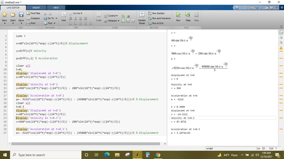 E Untitled2.mlx *
LIVE EDITOR
INSERT
VIEW
圖
a Find Files
企业
Aa Normal
A Run Section
2 Control -
E Compare
Go To -
BIUM
E Run and Advance
Section
Break P Run to End
New
Open
Save
Тext
* Refactor E E F
Run
Step
Stop
A Print
Q Find -
FILE
NAVIGATE
TEXT
CODE
SECTION
RUN
X =
syms t
-241
60 sin( 16) e
2
3
x=60*sin(16*t)*exp(-((24*t)/5))% Displacement
V =
4
V=diff(x)% Velocity
-241
960 cos(161) e5 - 288 sin(161) e
6
a-diff(x,2) % Acceleration
a =
8
241
-24
-9216 cos(16 t) e
69888 sin(16 1) e
9
clear all
10
t=0;
11
display('displacemt at t-0')
displacemt at t-e
12
x-60*sin(16*t)*exp(-((24*t)/5))
13
display('Velocity at t=0')
v=960*cos (16*t)*exp(-((24*t)/5)) - 288*sin(16*t)*exp(-((24*t)/5))
14
Velocity at t=0
15
v = 960
16
display('Acceleration at t=0')
a=- 9216*cos(16*t)*exp(-((24*t)/5)) - (69888*sin(16*t)*exp(-((24*t)/5)))/5 % Displacement
clear all
17
Acceleration at t=0
18
a - -9216
-
19
20
t=0.3
t = 0.3000
display('displacemt at t-e')
x-60*sin(16*t)*exp(-((24*t)/5))
þisplay('Velocity at t=0.3')
v=960*cos (16*t)*exp(-((24*t)/5)) - 288*sin(16*t)*exp(-((24*t)/5))
21
displacemt at t-e
22
x = -14.1611
23
Velocity at t=0.3
24
v = 87.8752
25
26
display('Acceleration at t-0.3')
Acceleration at t-0.3
a=- 9216*cos(16*t)*exp(-((24*t)/5)) - (69888*sin(16*t)*exp(-(( 24*t)/5)))/5 % Displacement
a = 3.1079e+03
27
script
Ln 23
Col 1
1:09 AM
P Type here to search
a 4)
12/16/2021
44°F Haze
ヘ口
