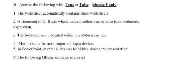 B- Answer the following with True or False: (choose 5 only)
1. The worksheet automatically contains three worksheets
2. A statement in Q- Basic whose value is either true or false is an arithmetic
expression.
3. The footnote icon is located within the References tab
4. Monitors are the most important input devices
5. In PowerPoint, several slides can be hidden during the presentation
6. The following QBasic sentence is correct
