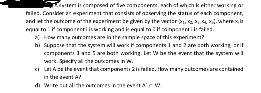 A system is composed of five components, each of which is either working or
failed. Consider an experiment that consists of observing the status of each component,
and let the outcome of the experiment be given by the vector (x1, x2, X3, X4, X5), where x¡ is
equal to 1 if component i is working and is equal to 0 if component i is failed.
a) How many outcomes are in the sample space of this experiment?
b) Suppose that the system will work if components 1 and 2 are both working, or if
components 3 and 5 are both working. Let W be the event that the system will
work. Specify all the outcomes in W.
c) Let A be the event that components 2 is failed. How many outcomes are contained
in the event A?
d) Write out all the outcomes in the event An W.
