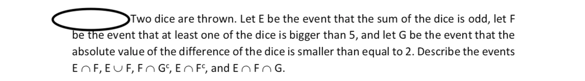 Two dice are thrown. Let E be the event that the sum of the dice is odd, let F
be the event that at least one of the dice is bigger than 5, and let G be the event that the
absolute value of the difference of the dice is smaller than equal to 2. Describe the events
EnF, EUF, Fn G, EN Fº, and EnFn G.
