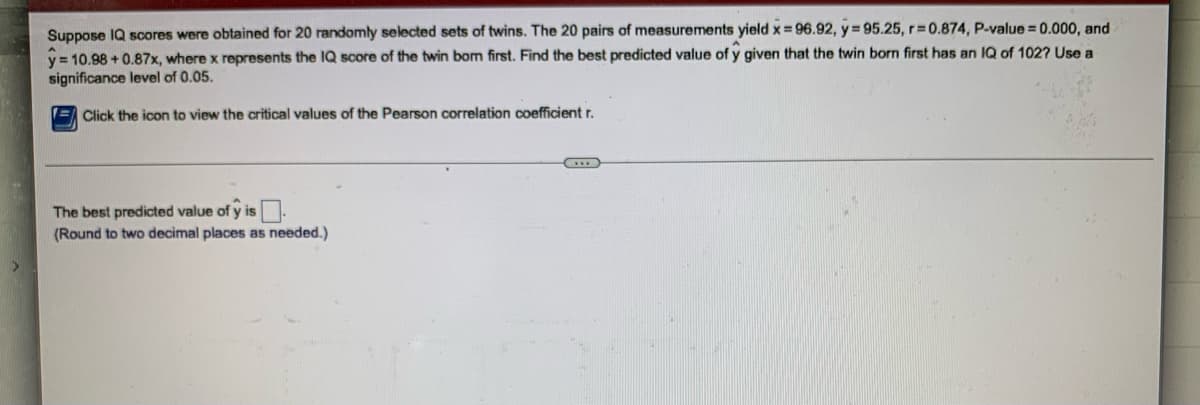 **Predicting IQ Scores Using a Linear Regression Model**

*Context:*
Suppose IQ scores were obtained for 20 randomly selected sets of twins. The 20 pairs of measurements yield:

- \( \bar{x} = 96.92 \)
- \( \bar{y} = 95.25 \)
- \( r = 0.874 \)
- \( P\text{-value} = 0.000 \)
- \( \hat{y} = 10.98 + 0.87x \)

Where \( x \) represents the IQ score of the twin born first. Use this linear regression model to find the best predicted value of \( \hat{y} \) given that the twin born first has an IQ of 102. Use a significance level of 0.05.

*Details of the Procedure:*

1. **Identify the Linear Regression Equation**:
   - The regression equation provided is \( \hat{y} = 10.98 + 0.87x \).

2. **Substitute the Given IQ**:
   - Here, \( x = 102 \).

3. **Calculate the Predicted Value**:
   - Substitute the value into the equation:
     \[
     \hat{y} = 10.98 + 0.87 \cdot 102
     \]

4. **Compute the Result**:
   - First, multiply 0.87 by 102:
     \[
     0.87 \cdot 102 = 88.74
     \]
   - Add 10.98 to the result:
     \[
     \hat{y} = 10.98 + 88.74 = 99.72
     \]

*Conclusion:*

The best predicted value of \( \hat{y} \) is:

\[
\boxed{99.72}
\]

Please note that the value is rounded to two decimal places as needed.