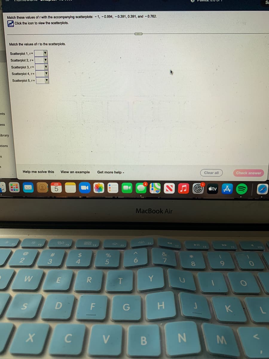 Match these values of r with the accompanying scatterplots: -1, -0.994, -0.391, 0.391, and -0.762.
Click the icon to view the scatterplots.
B
Match the values of r to the scatterplots.
Scatterplot 1, r=
▼
Scatterplot 2, r=
Scatterplot 3, r=
Scatterplot 4, r=
Scatterplot 5, r
View an example Get more help -
nts
ess
Library
ations
is
5
BLO
2
Help me solve this
xx
0.
W
S
▼
X
▼
▼
▼
JUN
5
#
3
80 F3
E
D
$
C
4
888 FA
R
%
5
F
J
V
FS
T
G
MacBook Air
FO
6
Y
B
&
7
H
N
*
Clear all
S tv A
1
8
9
K
M
Check answer
V
Sa