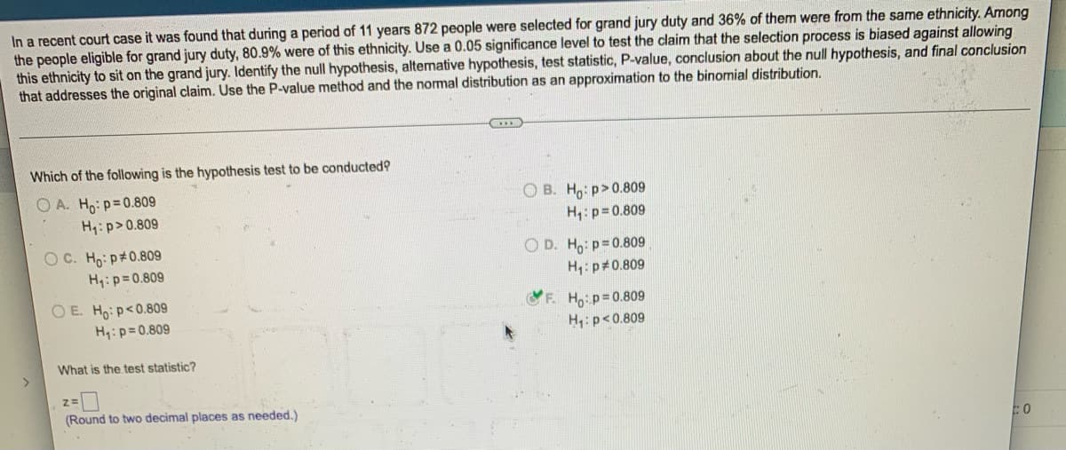 In a recent court case it was found that during a period of 11 years 872 people were selected for grand jury duty and 36% of them were from the same ethnicity. Among
the people eligible for grand jury duty, 80.9% were of this ethnicity. Use a 0.05 significance level to test the claim that the selection process is biased against allowing
this ethnicity to sit on the grand jury. Identify the null hypothesis, alternative hypothesis, test statistic, P-value, conclusion about the null hypothesis, and final conclusion
that addresses the original claim. Use the P-value method and the normal distribution as an approximation to the binomial distribution.
...
Which of the following is the hypothesis test to be conducted?
OA. Ho: p=0.809
OB. Ho:p>0.809
H₁: p=0.809
H₁: p>0.809
OC. Ho: p*0.809
OD. Ho: p=0.809
H₁: p=0.809
H₁: p=0.809
OE. Ho: p<0.809
F. Ho: p=0.809
H₁: p<0.809
H₁: p=0.809
What is the test statistic?
Z=
(Round to two decimal places as needed.)
O
>