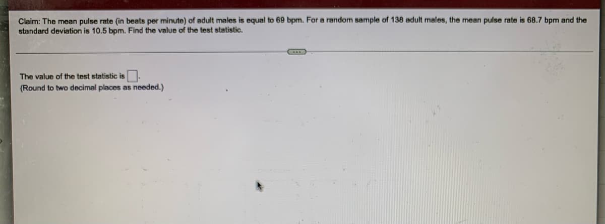 **Statistical Hypothesis Testing Example**

*Claim: The mean pulse rate (in beats per minute) of adult males is equal to 69 bpm. For a random sample of 138 adult males, the mean pulse rate is 68.7 bpm and the standard deviation is 10.5 bpm. Find the value of the test statistic.*

---

**The value of the test statistic is** [   ]  
*(Round to two decimal places as needed.)*

---

In this problem, we are working with a hypothesis test for a population mean. The test statistic can be found using the formula for the z-score in the context of hypothesis testing:

\[ z = \frac{\bar{x} - \mu}{\frac{\sigma}{\sqrt{n}}} \]

where:  
- \(\bar{x} = 68.7\) (sample mean)
- \(\mu = 69\) (claimed population mean)
- \(\sigma = 10.5\) (population standard deviation)
- \(n = 138\) (sample size)

By plugging these values into the formula, we can compute the value of the test statistic.

**Note:** Ensure to round off the final answer to two decimal places.