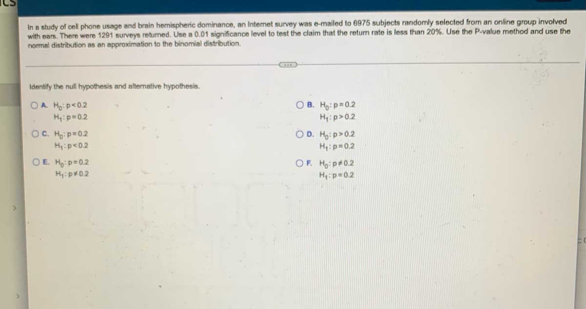 ### Identifying Hypotheses in Statistical Testing

#### Context:
In a study of cell phone usage and brain hemispheric dominance, an Internet survey was emailed to 6975 subjects randomly selected from an online group involved with ears. There were 1291 surveys returned. You are to use a 0.01 significance level to test the claim that the return rate is less than 20%. Use the P-value method and utilize the normal distribution as an approximation to the binomial distribution.

#### Task:
Identify the null hypothesis and the alternative hypothesis from the given options.

#### Options:

- **A.**  
  \( H_0: p < 0.2 \)  
  \( H_1: p = 0.2 \)

- **B.**  
  \( H_0: p = 0.2 \)  
  \( H_1: p > 0.2 \)

- **C.**  
  \( H_0: p = 0.2 \)  
  \( H_1: p < 0.2 \)

- **D.**  
  \( H_0: p > 0.2 \)  
  \( H_1: p = 0.2 \)

- **E.**  
  \( H_0: p = 0.2 \)  
  \( H_1: p \neq 0.2 \)

- **F.**  
  \( H_0: p \neq 0.2 \)  
  \( H_1: p = 0.2 \)