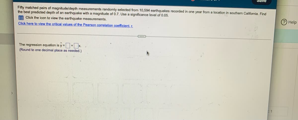 Fifty matched pairs of magnitude/depth measurements randomly selected from 10,594 earthquakes recorded in one year from a location in southern California. Find
the best predicted depth of an earthquake with a magnitude of 0.7. Use a significance level of 0.05.
Click the icon to view the earthquake measurements.
Click here to view the critical values of the Pearson correlation coefficient, r.
I
The regression equation is y=+x.
(Round to one decimal place as needed.)
Help