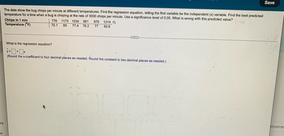 Save
The data show the bug chirps per minute at different temperatures. Find the regression equation, letting the first variable be the independent (x) variable. Find the best predicted
temperature for a time when a bug is chirping at the rate of 3000 chirps per minute. Use a significance level of 0.05. What is wrong with this predicted value?
Chirps in 1 min
776
1173 1034 951 975 1214 D
Temperature (°F)
70.1
89 77.4 76.2 77 92.6
What is the regression equation?
(Round the x-coefficient to four decimal places as needed. Round the constant to two decimal places as needed.)
Incorrec
ary
ns