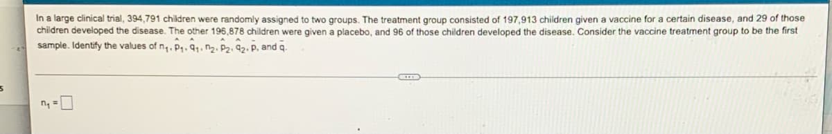 5
In a large clinical trial, 394,791 children were randomly assigned to two groups. The treatment group consisted of 197,913 children given a vaccine for a certain disease, and 29 of those
children developed the disease. The other 196,878 children were given a placebo, and 96 of those children developed the disease. Consider the vaccine treatment group to be the first
AA
AA
sample. Identify the values of n₁. P₁, 9₁, 02, P2, 92. P, and q.
D
n₁ =