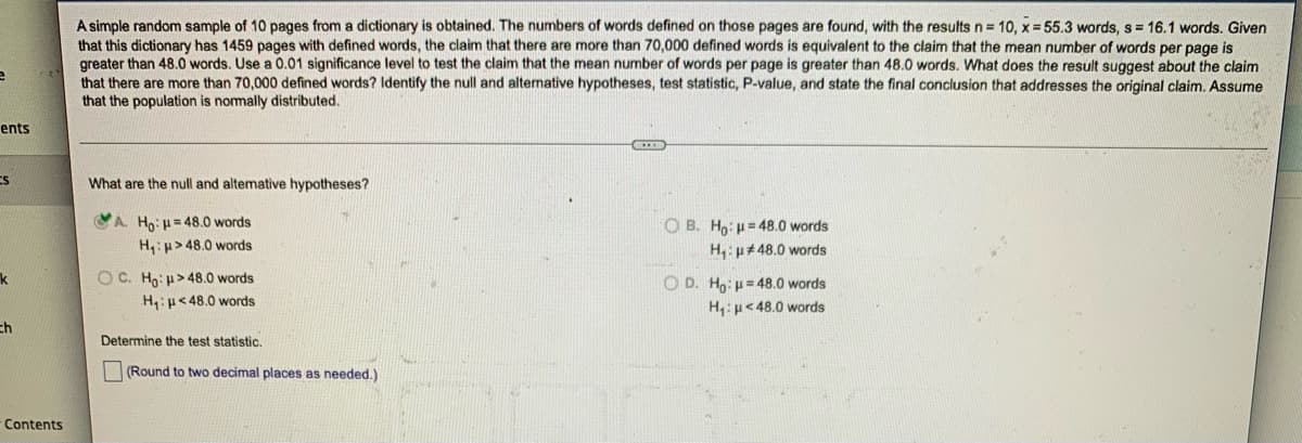 ### Hypothesis Testing in Dictionaries

A simple random sample of 10 pages from a dictionary is obtained. The numbers of words defined on those pages are found, with the results \( n = 10 \), \( \bar{x} = 55.3 \) words, \( s = 16.1 \) words. Given that this dictionary has 1459 pages with defined words, the claim that there are more than 70,000 defined words is equivalent to the claim that the mean number of words per page is greater than 48.0 words. Use a 0.01 significance level to test the claim that the mean number of words per page is greater than 48.0 words. What does the result suggest about the claim that there are more than 70,000 defined words? Identify the null and alternative hypotheses, test statistic, P-value, and state the final conclusion that addresses the original claim. Assume that the population is normally distributed.

---

#### What are the null and alternative hypotheses?

**A.**
- \( H_0 \): \(\mu = 48.0\) words
- \( H_1 \): \(\mu > 48.0\) words

**B.**
- \( H_0 \): \(\mu = 48.0\) words
- \( H_1 \): \(\mu \neq 48.0\) words

**C.**
- \( H_0 \): \(\mu \ge 48.0\) words
- \( H_1 \): \(\mu < 48.0\) words

**D.**
- \( H_0 \): \(\mu = 48.0\) words
- \( H_1 \): \(\mu < 48.0\) words

The correct selection is option **A**:
- \( H_0 \): \(\mu = 48.0\) words
- \( H_1 \): \(\mu > 48.0\) words

---

#### Determine the test statistic.
- (Round to two decimal places as needed.)

---