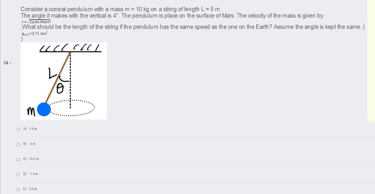 Consider a conical pendulum with a mass m = 10 kg on a string of length L= 5 m.
The angle it makes with the vertical is 4°. The pendulum is place on the surface of Mars. The velocity of the mass is given by
v=Lgsin Otan ở
What should be the length of the string if the pendulum has the same speed as the one on the Earth? Assume the angle is kept the same. (
9mas=3.71 m/s
14 -
O A) 1.9 m
O B) 5 m
O C) 13.2 m
O D) 1.4 m
O E) 3.6 m
