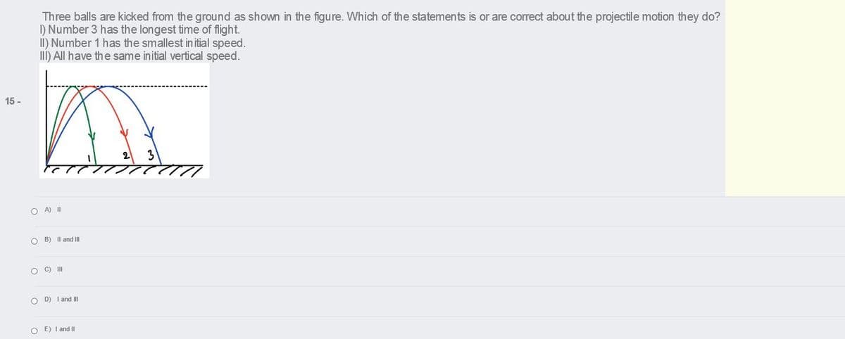 Three balls are kicked from the ground as shown in the figure. Which of the statements is or are correct about the projectile motion they do?
I) Number 3 has the longest time of flight.
II) Number 1 has the smallest in itial speed.
II) All have the same initial vertical speed.
15 -
2
3
O A) II
O B) Il and II
C) II
O D) I and I
O E) I and II
