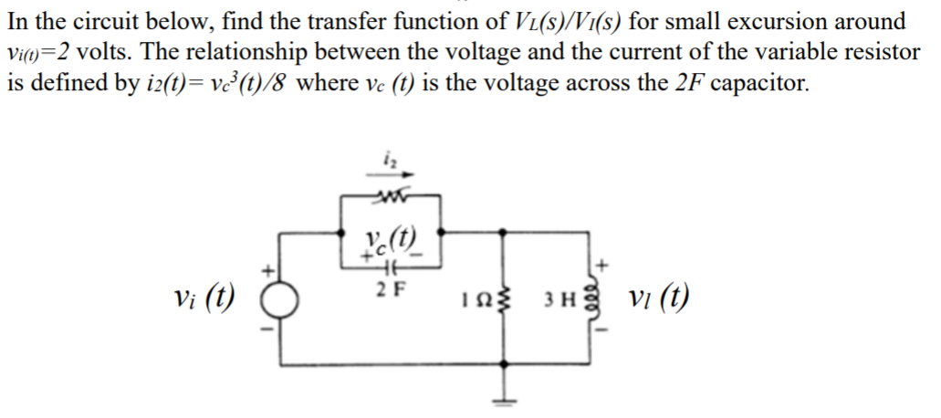 In the circuit below, find the transfer function of Vi(s)/V1(s) for small excursion around
Vi)=2 volts. The relationship between the voltage and the current of the variable resistor
is defined by i2(t)= ve²(t)/8 where vc (t) is the voltage across the 2F capacitor.
2 F
Vi (t)
Ing 3 H VI (t)
