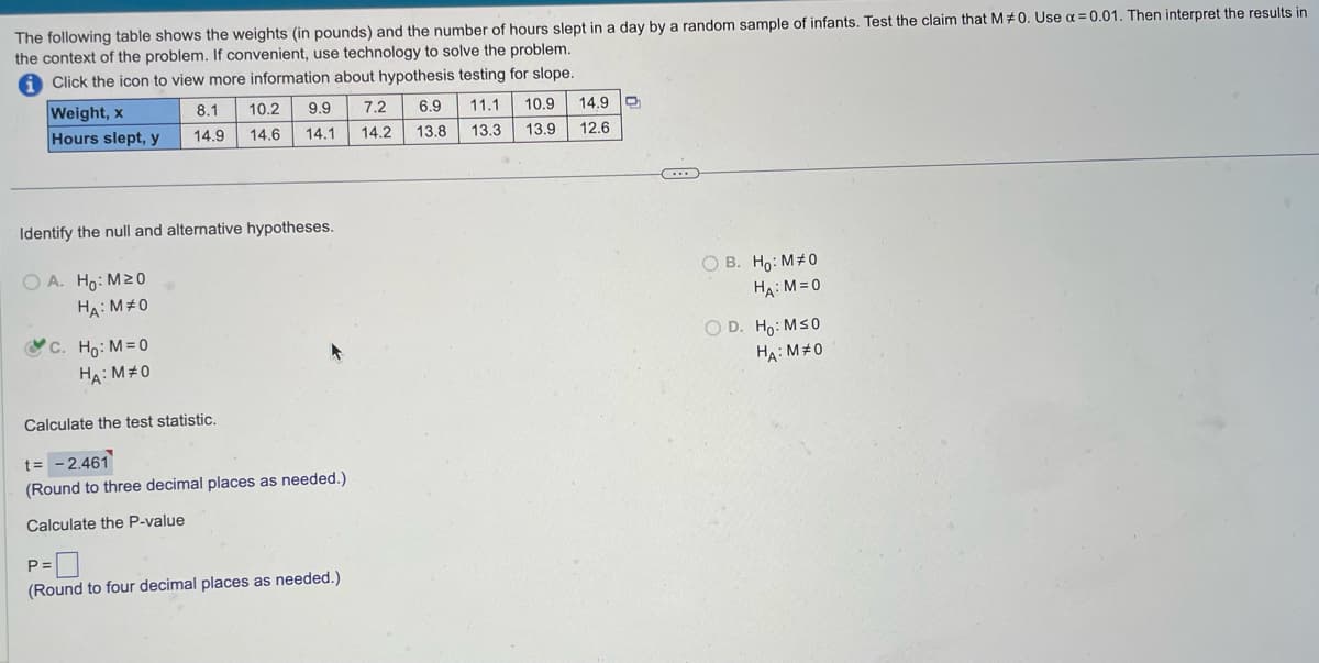 The following table shows the weights (in pounds) and the number of hours slept in a day by a random sample of infants. Test the claim that M#0. Use α=0.01. Then interpret the results in
the context of the problem. If convenient, use technology to solve the problem.
Click the icon to view more information about hypothesis testing for slope.
Weight, x
Hours slept, y
8.1
14.9
c. Ho: M=0
HA: M#0
Identify the null and alternative hypotheses.
OA. Ho: M20
HA: M#0
10.2 9.9
14.6 14.1
Calculate the test statistic.
t= -2.461
(Round to three decimal places as needed.)
Calculate the P-value
P =
(Round to four decimal places as needed.)
7.2
14.2
6.9
13.8
11.1
13.3
10.9
13.9
14.9
12.6
***
OB. Ho: M#0
HA: M=0
O D. Ho: M≤0
HA: MO