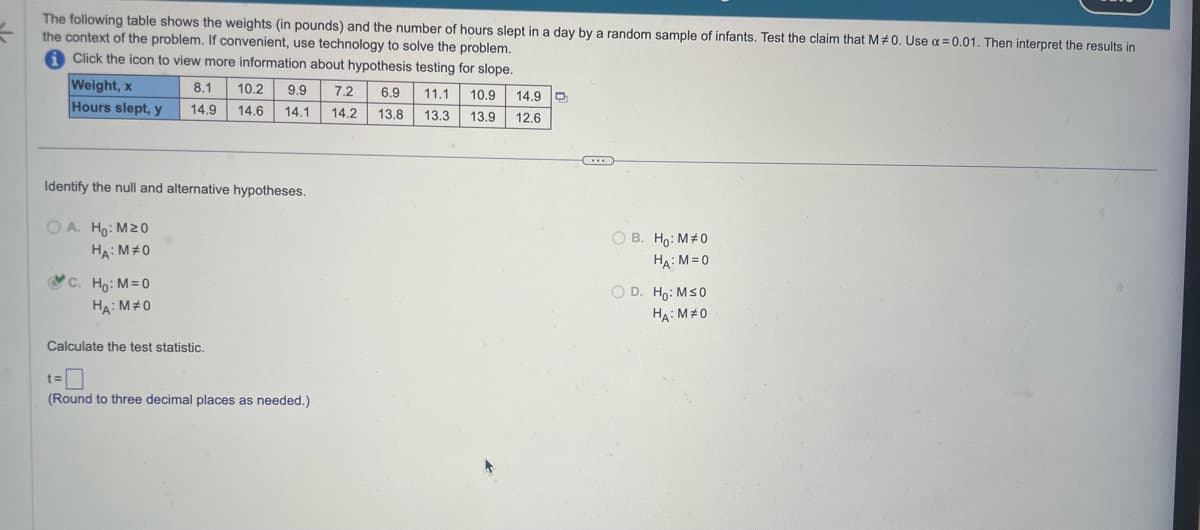 The following table shows the weights (in pounds) and the number of hours slept in a day by a random sample of infants. Test the claim that M#0. Use α=0.01. Then interpret the results in
the context of the problem. If convenient, use technology to solve the problem.
Click the icon to view more information about hypothesis testing for slope.
Weight, x
Hours slept, y
8.1 10.2 9.9 7.2
14.9 14.6 14.1
Identify the null and alternative hypotheses.
OA. Ho: M20
HA: M#0
C. Ho: M=0
HA: M#0
Calculate the test statistic.
t=
(Round to three decimal places as needed.)
6.9 11.1 10.9 14.9
14.2 13.8 13.3 13.9 12.6
C...
OB. Ho: M#0
HA: M=0
OD. Ho: M≤0
HA: MO
0