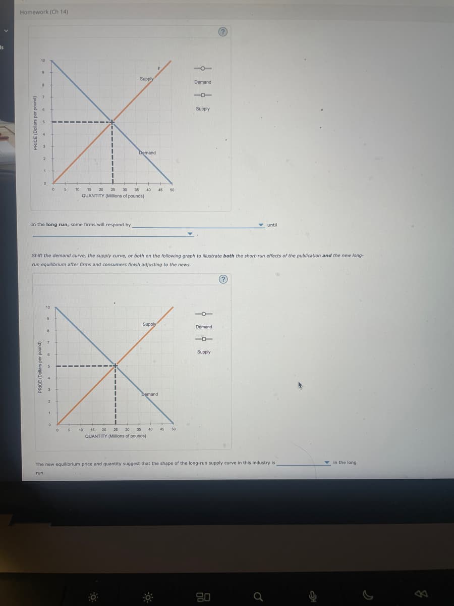 Is
Homework (Ch 14)
10
9
8
7
6
5
1
0
PRICE (Dollars per pound)
10
run.
9
8
7
In the long run, some firms will respond by
5
4
3
2
0
1
5
0
10 15 20
1
0 5
I
I
Shift the demand curve, the supply curve, or both on the following graph to illustrate both the short-run effects of the publication and the new long-
run equilibrium after firms and consumers finish adjusting to the news.
11
1
Supply
25 30 35
QUANTITY (Millions of pounds)
Demand
40 45 50
Supply
Demand
-o
10 15
20 25 30 35 40 45 50
QUANTITY (Millions of pounds)
Demand
L
Supply
-O
Demand
-O
Supply
until
(?)
The new equilibrium price and quantity suggest that the shape of the long-run supply curve in this industry is
80
in the long