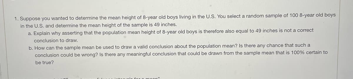 1. Suppose you wanted to determine the mean height of 8-year old boys living in the U.S. You select a random sample of 100 8-year old boys
in the U.S. and determine the mean height of the sample is 49 inches.
a. Explain why asserting that the population mean height of 8-year old boys is therefore also equal to 49 inches is not a correct
conclusion to draw.
b. How can the sample mean be used to draw a valid conclusion about the population mean? Is there any chance that such a
conclusion could be wrong? Is there any meaningful conclusion that could be drawn from the sample mean that is 100% certain to
be true?