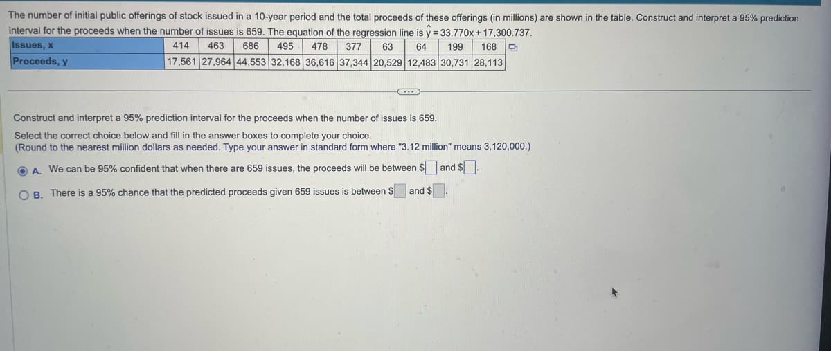 The number of initial public offerings of stock issued in a 10-year period and the total proceeds of these offerings (in millions) are shown in the table. Construct and interpret a 95% prediction
interval for the proceeds when the number of issues is 659. The equation of the regression line is y = 33.770x + 17,300.737.
Issues, x
64 199 168 D
414 463 686 495 478 377 63
17,561 27,964 44,553 32,168 36,616 37,344 20,529 12,483 30,731 28,113
Proceeds, y
Construct and interpret a 95% prediction interval for the proceeds when the number of issues is 659.
Select the correct choice below and fill in the answer boxes to complete your choice.
(Round to the nearest million dollars as needed. Type your answer in standard form where "3.12 million" means 3,120,000.)
OA. We can be 95% confident that when there are 659 issues, the proceeds will be between $ and $.
OB. There is a 95% chance that the predicted proceeds given 659 issues is between $ and $