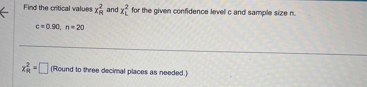 ←
Find the critical values x2 and x2 for the given confidence level c and sample size n.
c = 0.90, n = 20
X²R=
=
(Round to three decimal places as needed.)