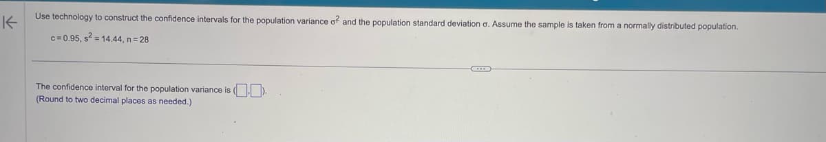 K
Use technology to construct the confidence intervals for the population variance o? and the population standard deviation o. Assume the sample is taken from a normally distributed population.
c=0.95, s² = 14.44, n=28
The confidence interval for the population variance is ().
(Round to two decimal places as needed.)