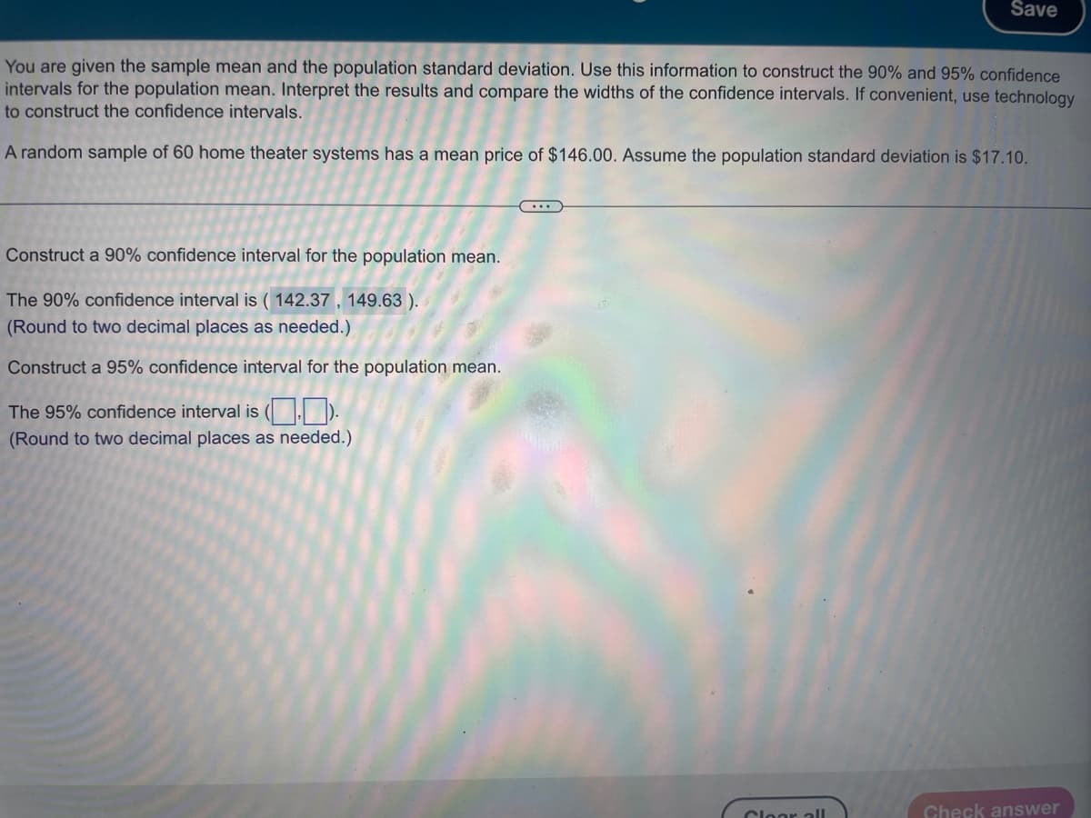 You are given the sample mean and the population standard deviation. Use this information to construct the 90% and 95% confidence
intervals for the population mean. Interpret the results and compare the widths of the confidence intervals. If convenient, use technology
to construct the confidence intervals.
A random sample of 60 home theater systems has a mean price of $146.00. Assume the population standard deviation is $17.10.
Construct a 90% confidence interval for the population mean.
The 90% confidence interval is (142.37, 149.63 ).
(Round to two decimal places as needed.)
Construct a 95% confidence interval for the population mean.
The 95% confidence interval is ().
(Round to two decimal places as needed.)
...
Save
Cloar all
Check answer