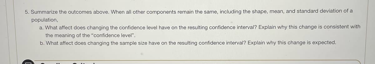 5. Summarize the outcomes above. When all other components remain the same, including the shape, mean, and standard deviation of a
population,
a. What affect does changing the confidence level have on the resulting confidence interval? Explain why this change is consistent with
the meaning of the "confidence level".
b. What affect does changing the sample size have on the resulting confidence interval? Explain why this change is expected.