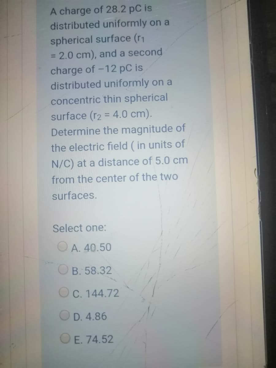 A charge of 28.2 pC is
distributed uniformly on a
spherical surface (r1
= 2.0 cm), and a second
%3D
charge of -12 pC is
distributed uniformly on a
concentric thin spherical
surface (r2 = 4.0 cm).
Determine the magnitude of
%3D
the electric field (in units of
N/C) at a distance of 5.0 cm
from the center of the two
surfaces.
Select one:
O A. 40.50
O B. 58.32
O C. 144.72
O D. 4.86
O E. 74.52
