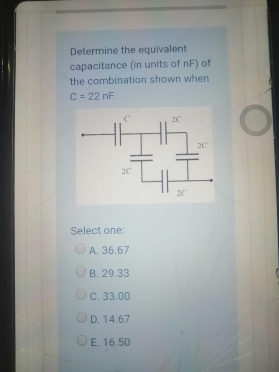 Determine the equivalent
capacitance (in units of nF) of
the combination shown when
C = 22 nF.
%3D
2C
2C
2C
2C
Select one:
O A. 36.67
O B. 29.33
O C. 33.00
O D. 14.67
O E. 16.50
