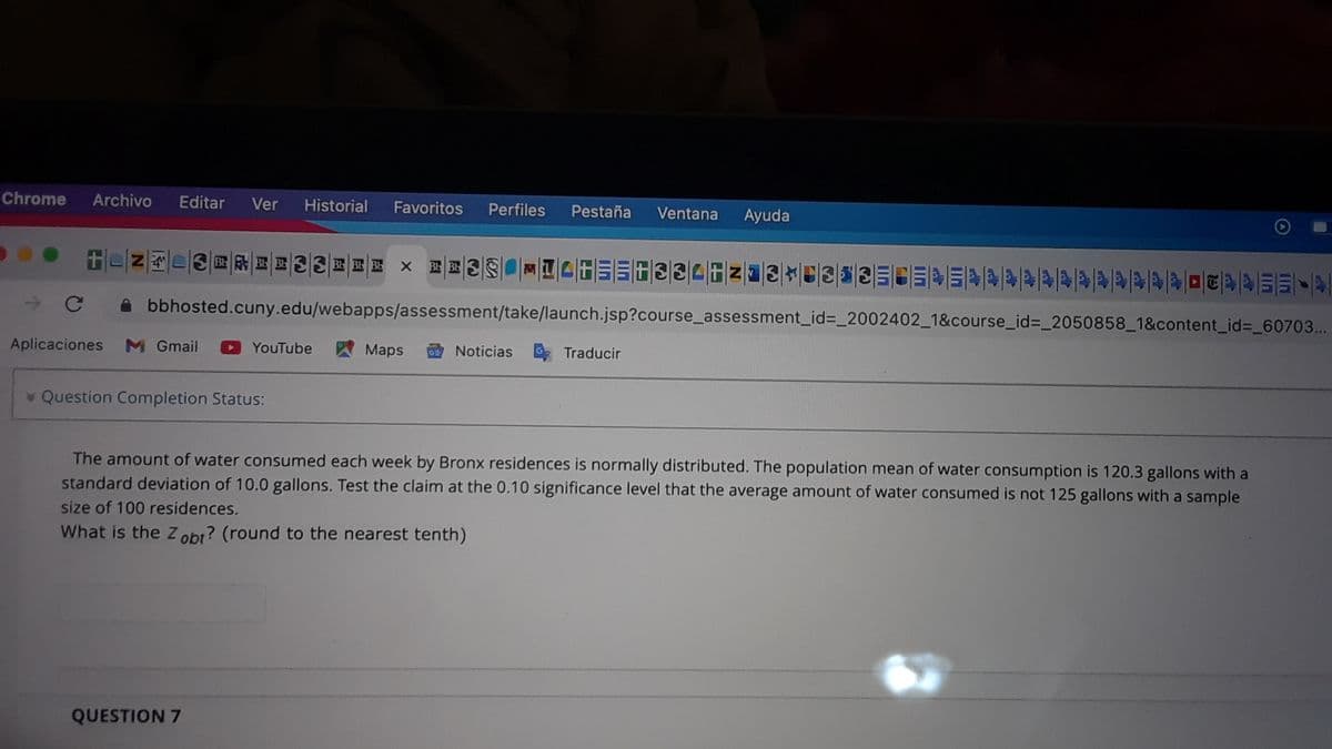 Chrome
Archivo
Editar
Ver
Historial
Favoritos
Perfiles
Pestaña
Ventana
Ayuda
BE BE
A bbhosted.cuny.edu/webapps/assessment/take/launch.jsp?course_assessment_id=_2002402_1&course_id%=_2050858_1&content_id%3_60703...
Aplicaciones
M Gmail
YouTube
A Maps
Noticias
Traducir
Question Completion Status:
The amount of water consumed each week by Bronx residences is normally distributed. The population mean of water consumption is 120.3 gallons with a
standard deviation of 10.0 gallons. Test the claim at the 0.10 significance level that the average amount of water consumed is not 125 gallons with a sample
size of 100 residences.
What is the z obr? (round to the nearest tenth)
QUESTION 7
