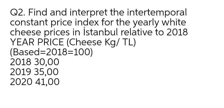 Q2. Find and interpret the intertemporal
constant price index for the yearly white
cheese prices in İstanbul relative to 2018
YEAR PŘICE (Cheese Kg/ TL)
(Based=2018=100)
2018 30,00
2019 35,00
2020 41,00
