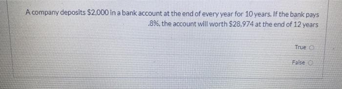 A company deposits $2.000 in a bank account at the end of every year for 10 years. If the bank pays
.8%, the account will worth $28,974 at the end of 12 years
True O
False
