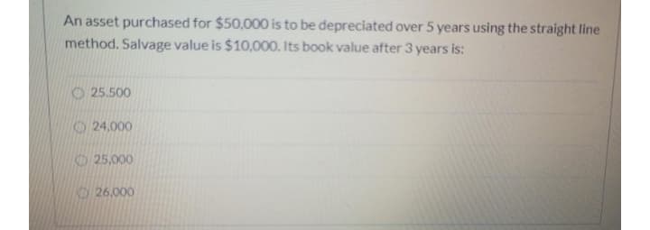 An asset purchased for $50,000 is to be depreciated over 5 years using the straight line
method. Salvage value is $10,000. Its book value after 3 years is:
O 25.500
24,000
25,000
KD 26.000
